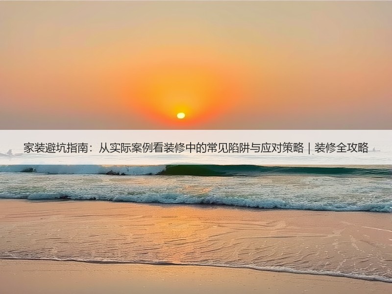 家装避坑指南：从实际案例看装修中的常见陷阱与应对策略｜装修全攻略